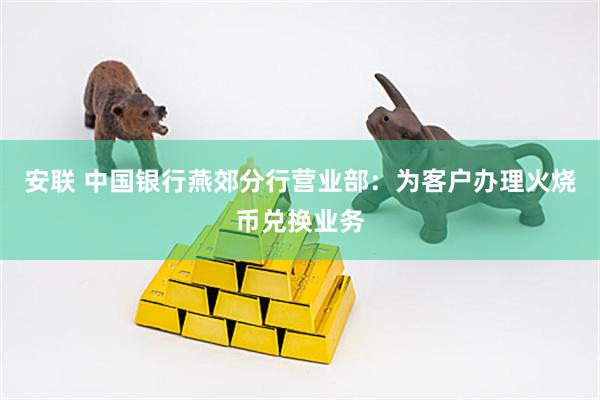 安联 中国银行燕郊分行营业部：为客户办理火烧币兑换业务